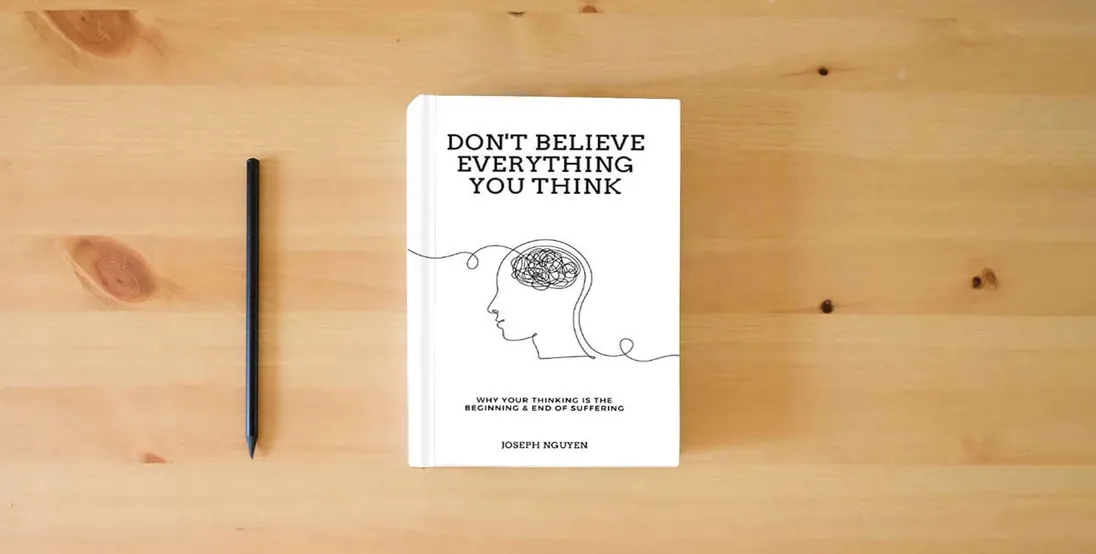 The book Don't Believe Everything You Think: Why Your Thinking Is The Beginning & End Of Suffering} is on the table